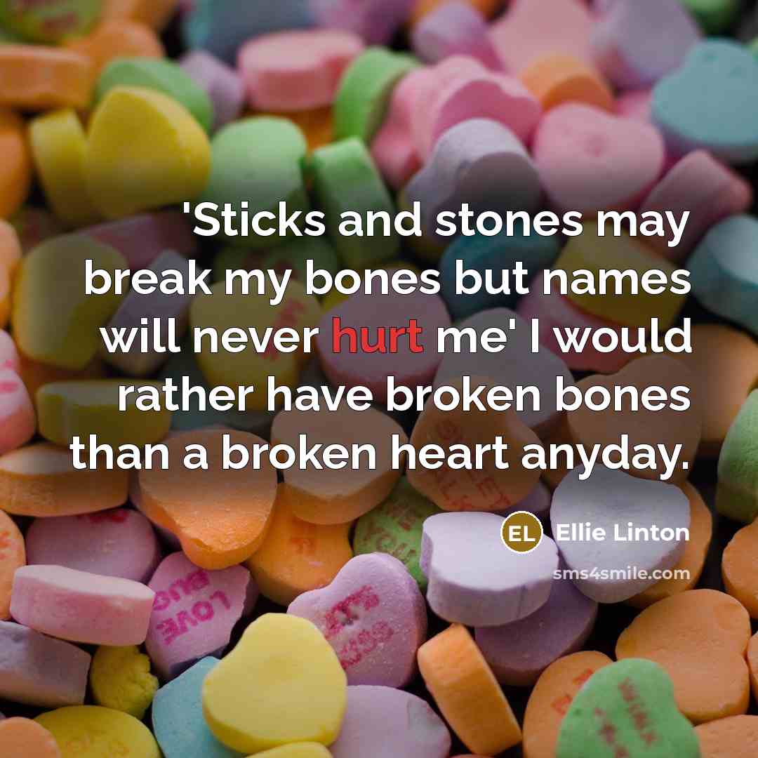“'Sticks and stones may break my bones but names will never hurt me' I would rather have broken bones than a broken heart anyday.” quote by Ellie Linton