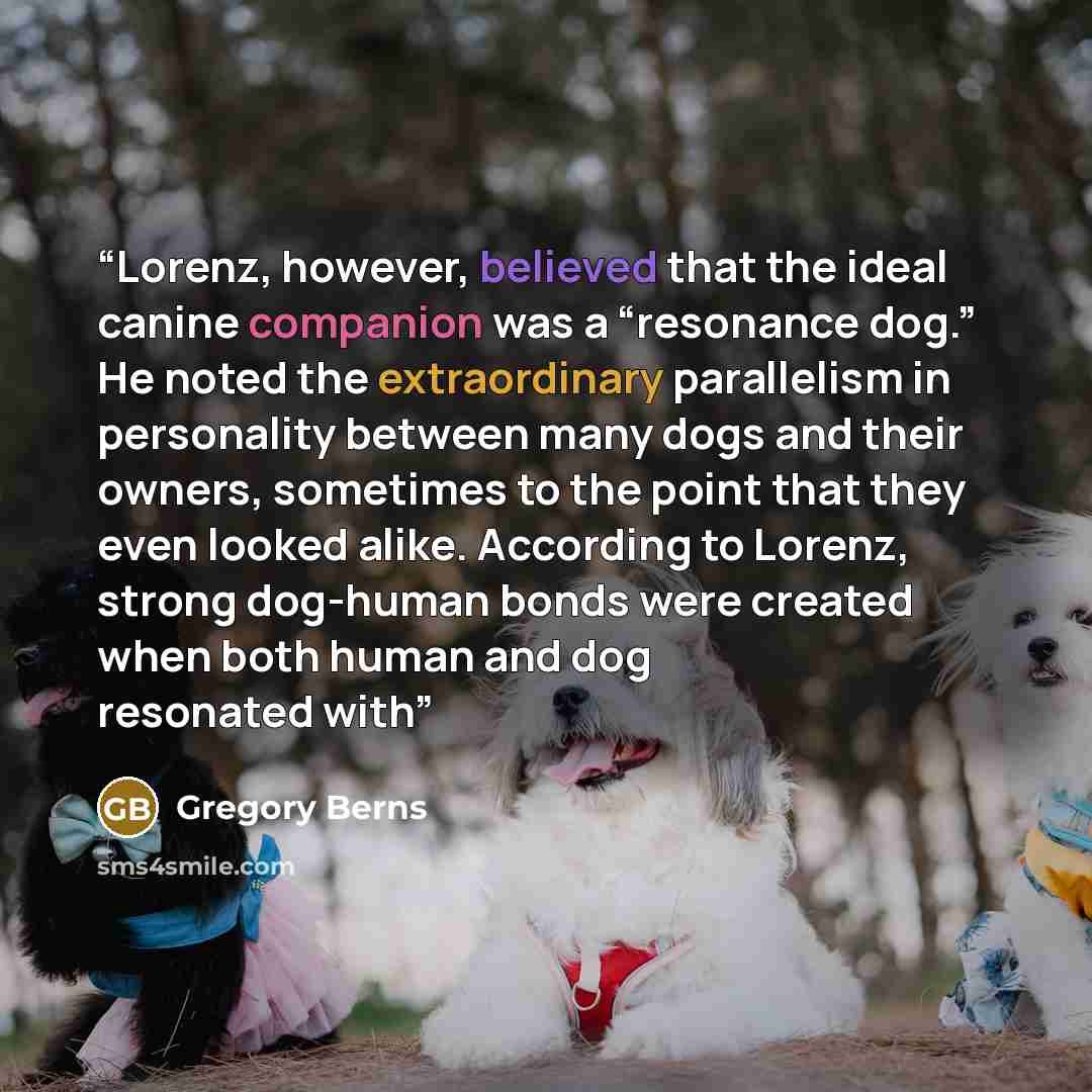 “Lorenz, however, believed that the ideal canine companion was a “resonance dog.” He noted the extraordinary parallelism in personality between many dogs and their owners, sometimes to the point that they even looked alike. According to Lorenz, strong dog-human bonds were created when both human…” quote by Gregory Berns
