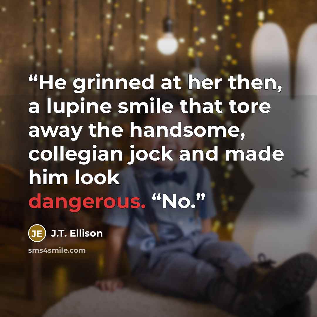 “He grinned at her then, a lupine smile that tore away the handsome, collegian jock and made him look dangerous. “No.” quote by J.T. Ellison