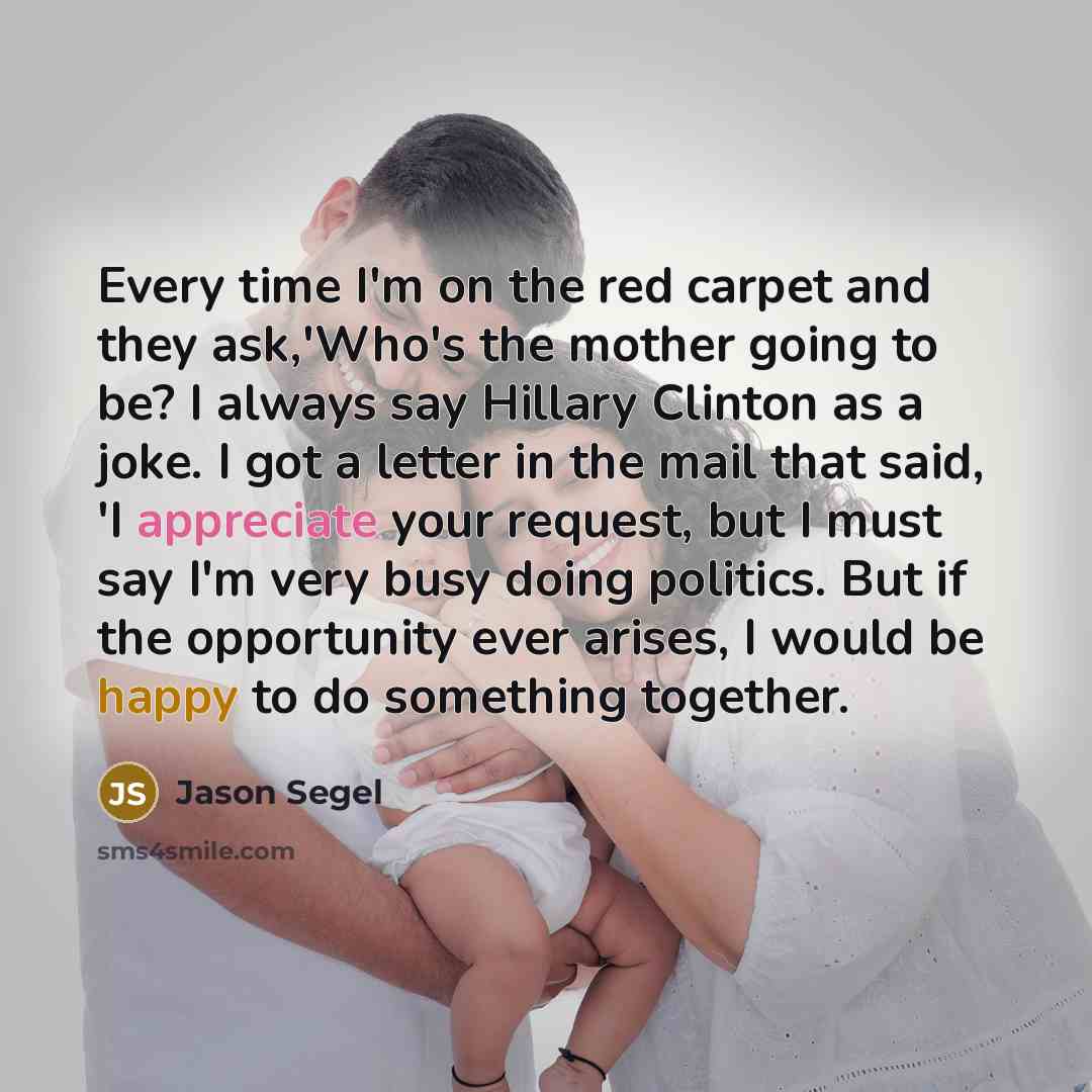 “Every time I'm on the red carpet and they ask,'Who's the mother going to be? I always say Hillary Clinton as a joke. I got a letter in the mail that said, 'I appreciate your request, but I must say I'm very busy doing politics. But if the opportunity ever arises, I would be happy to do something…” quote by Jason Segel