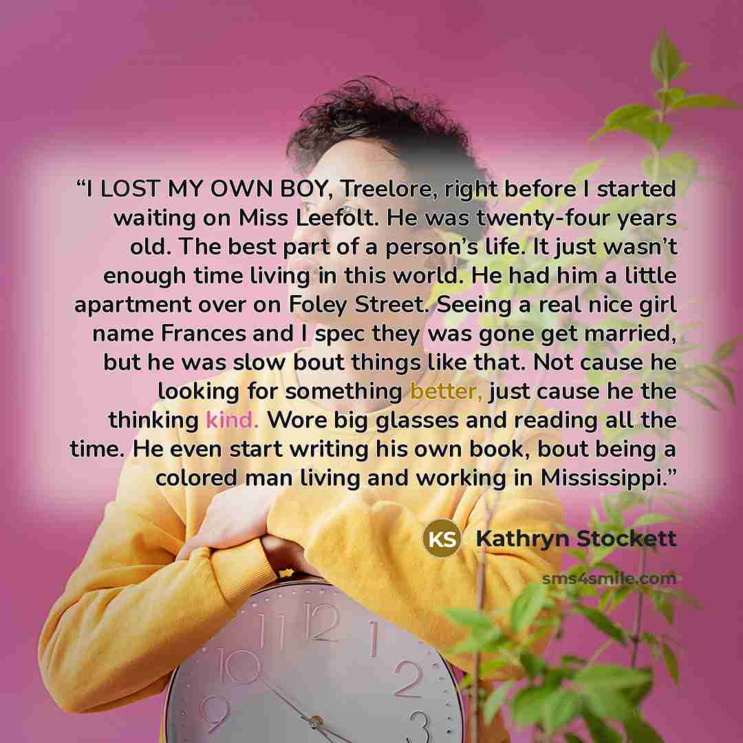 “I LOST MY OWN BOY, Treelore, right before I started waiting on Miss Leefolt. He was twenty-four years old. The best part of a person’s life. It just wasn’t enough time living in this world. He had him a little apartment over on Foley Street. Seeing a real nice girl name Frances and I spec they was…” quote by Kathryn Stockett
