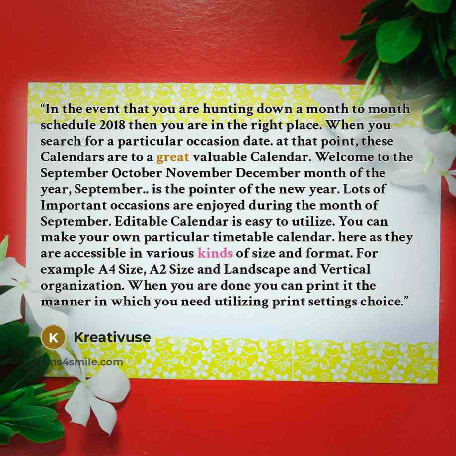 “In the event that you are hunting down a month to month schedule 2018 then you are in the right place. When you search for a particular occasion date. at that point, these Calendars are to a great valuable Calendar. Welcome to the September October November December month of the year, September…” quote by Kreativuse