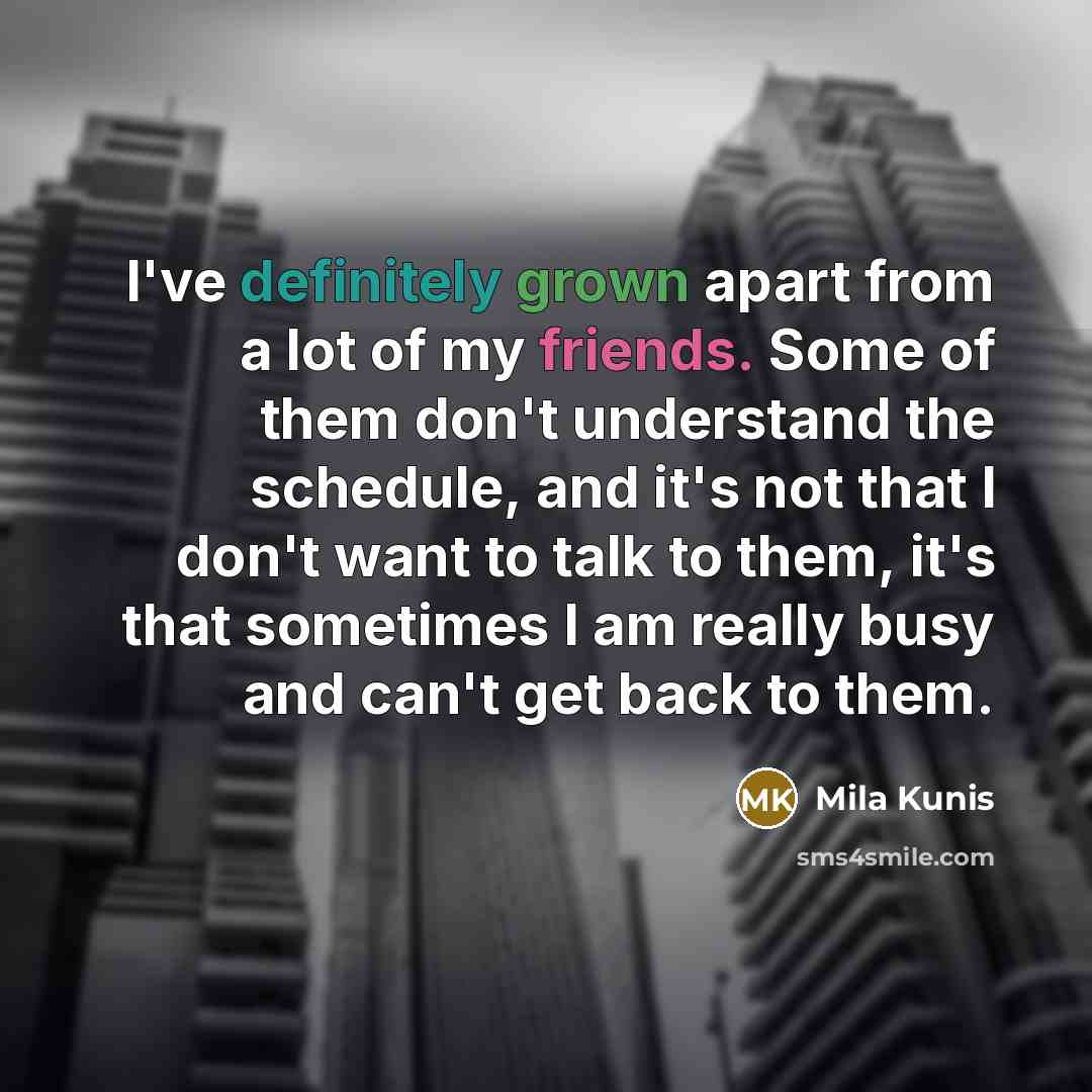 “I've definitely grown apart from a lot of my friends. Some of them don't understand the schedule, and it's not that I don't want to talk to them, it's that sometimes I am really busy and can't get back to them.” quote by Mila Kunis