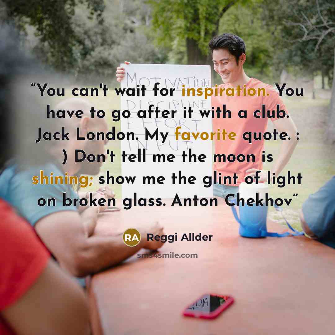 “You can't wait for inspiration. You have to go after it with a club. Jack London. My favorite quote. : ) Don't tell me the moon is shining; show me the glint of light on broken glass. Anton Chekhov” quote by Reggi Allder