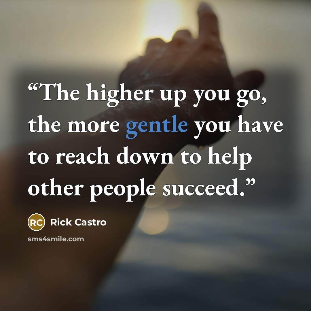 “The higher up you go, the more gentle you have to reach down to help other people succeed.” quote by Rick Castro
