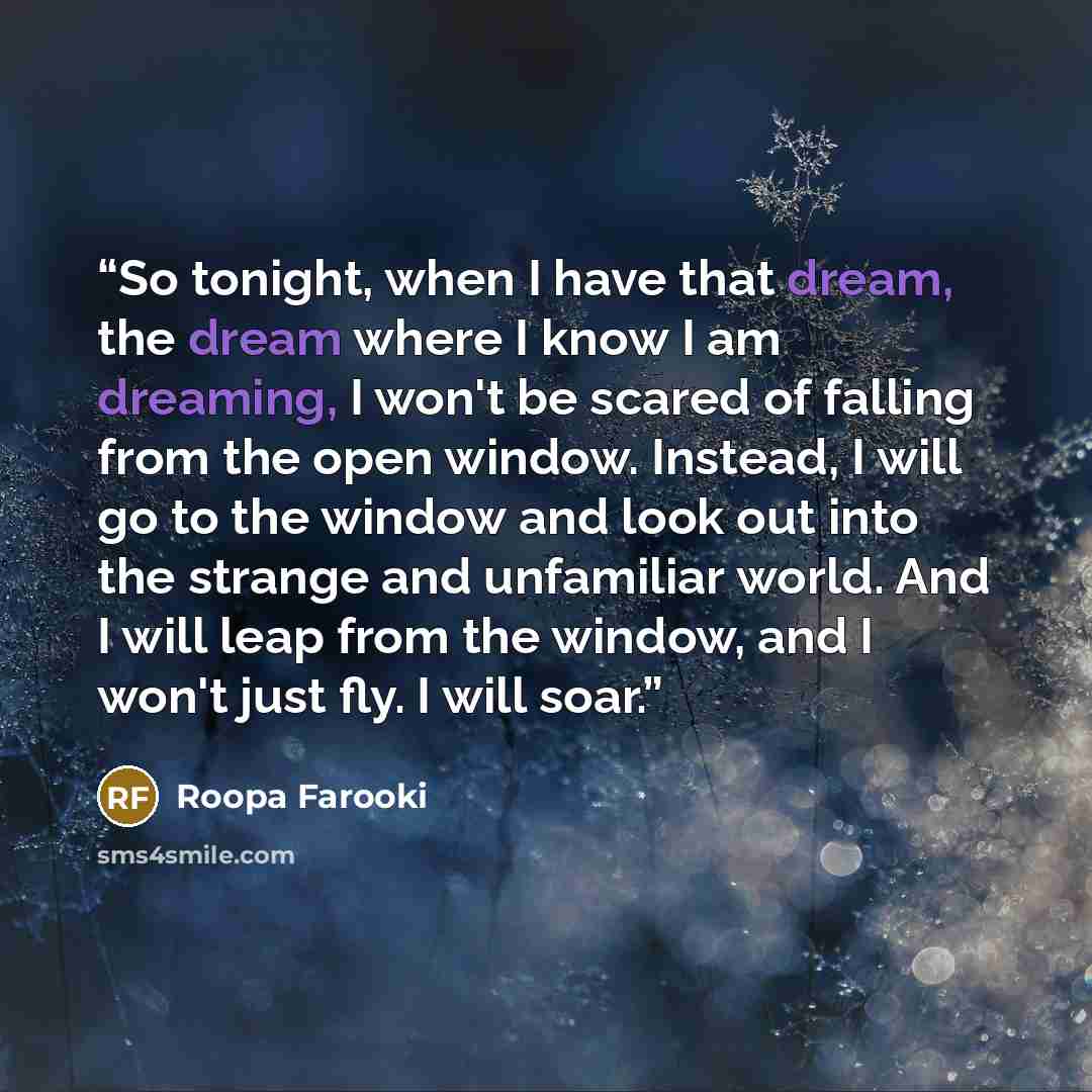 “So tonight, when I have that dream, the dream where I know I am dreaming, I won't be scared of falling from the open window. Instead, I will go to the window and look out into the strange and unfamiliar world. And I will leap from the window, and I won't just fly. I will soar.” quote by Roopa Farooki
