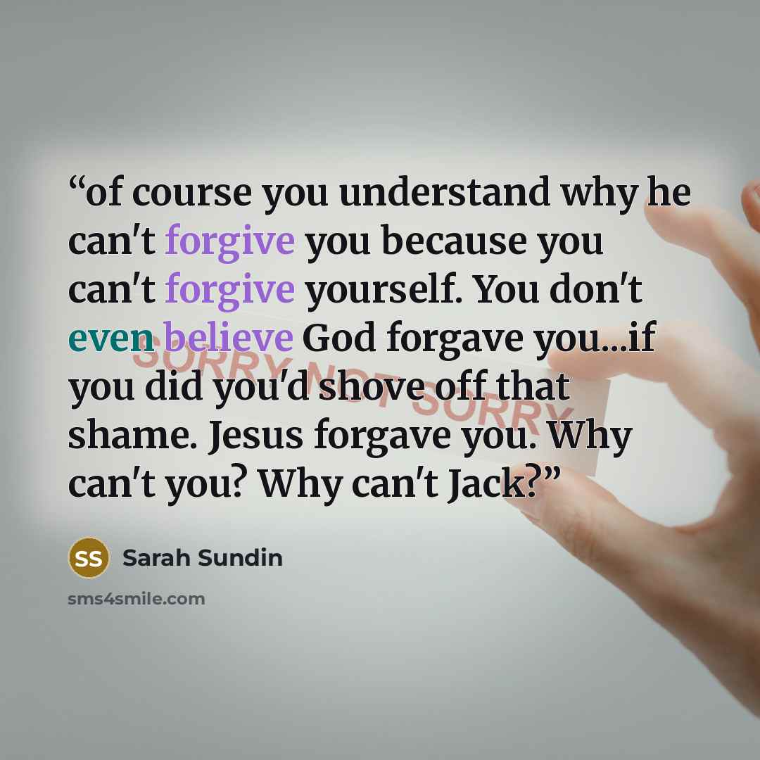 “of course you understand why he can't forgive you because you can't forgive yourself. You don't even believe God forgave you...if you did you'd shove off that shame. Jesus forgave you. Why can't you? Why can't Jack?” quote by Sarah Sundin