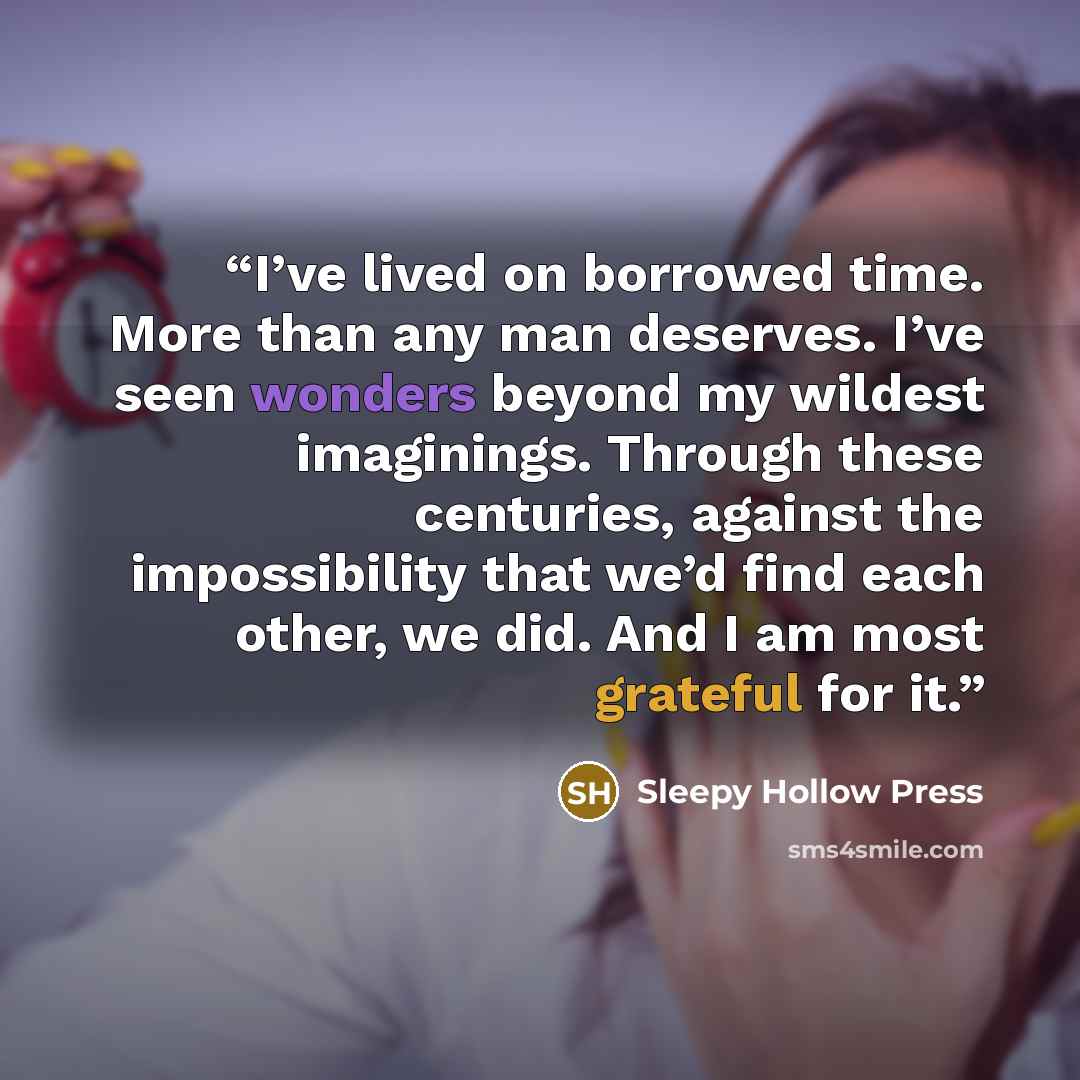 “I’ve lived on borrowed time. More than any man deserves. I’ve seen wonders beyond my wildest imaginings. Through these centuries, against the impossibility that we’d find each other, we did. And I am most grateful for it.” quote by Sleepy Hollow Press
