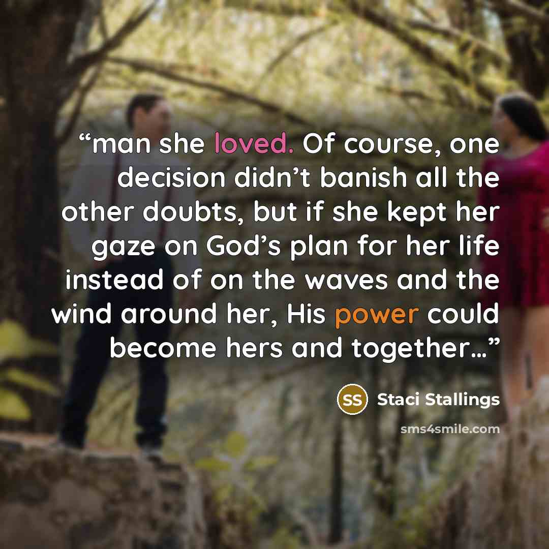 “man she loved. Of course, one decision didn’t banish all the other doubts, but if she kept her gaze on God’s plan for her life instead of on the waves and the wind around her, His power could become hers and together…” quote by Staci Stallings