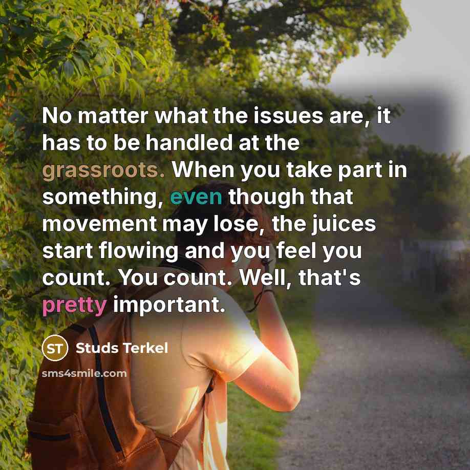 “No matter what the issues are, it has to be handled at the grassroots. When you take part in something, even though that movement may lose, the juices start flowing and you feel you count. You count. Well, that's pretty important.” quote by Studs Terkel