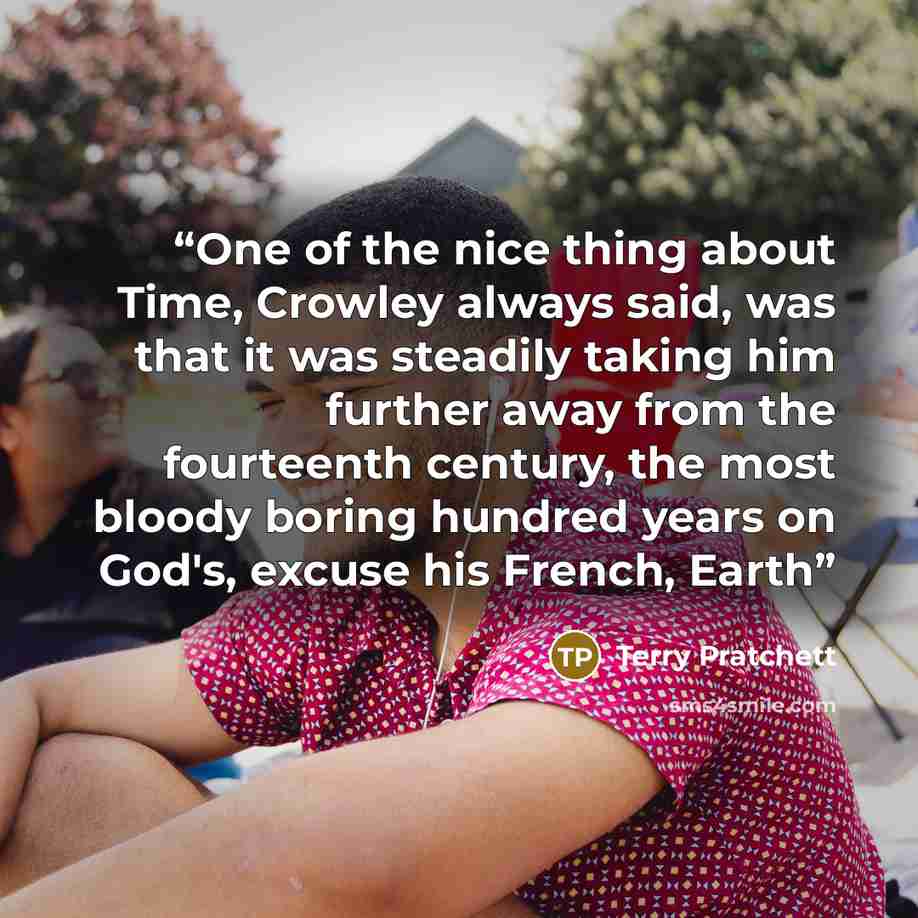“One of the nice thing about Time, Crowley always said, was that it was steadily taking him further away from the fourteenth century, the most bloody boring hundred years on God's, excuse his French, Earth” quote by Terry Pratchett