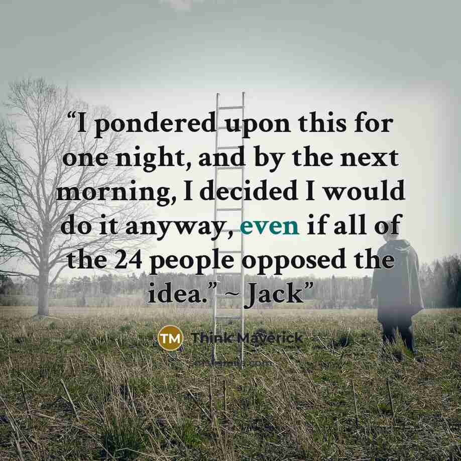 “I pondered upon this for one night, and by the next morning, I decided I would do it anyway, even if all of the 24 people opposed the idea.” ~ Jack” quote by Think Maverick