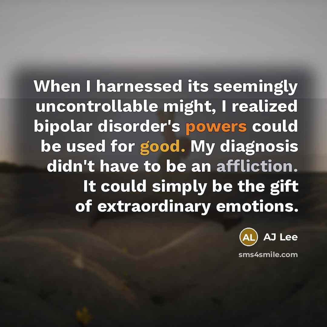 “When I harnessed its seemingly uncontrollable might, I realized bipolar disorder's powers could be used for good. My diagnosis didn't have to be an affliction. It could simply be the gift of extraordinary emotions.” quote by AJ Lee