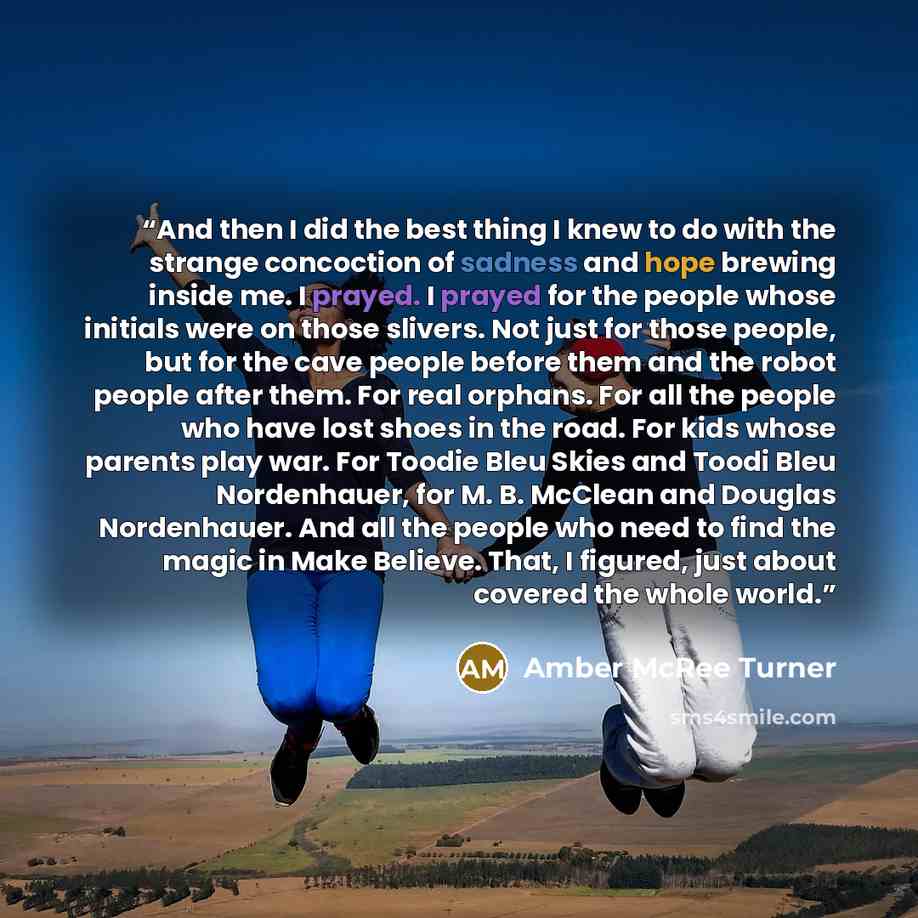 “And then I did the best thing I knew to do with the strange concoction of sadness and hope brewing inside me. I prayed. I prayed for the people whose initials were on those slivers. Not just for those people, but for the cave people before them and the robot people after them. For real orphans…” quote by Amber McRee Turner
