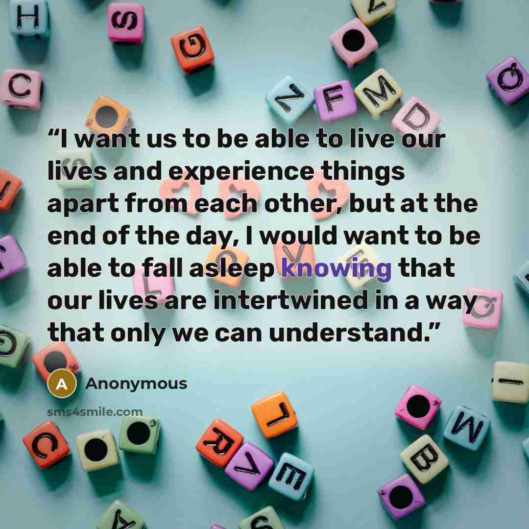 “I want us to be able to live our lives and experience things apart from each other, but at the end of the day, I would want to be able to fall asleep knowing that our lives are intertwined in a way that only we can understand.” quote by Anonymous