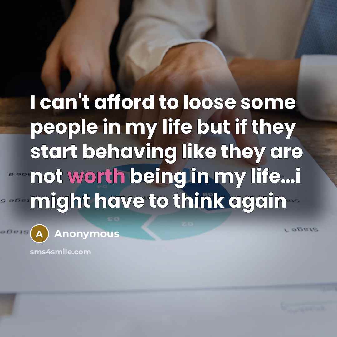 “I can't afford to loose some people in my life but if they start behaving like they are not worth being in my life…i might have to think again” quote by Anonymous
