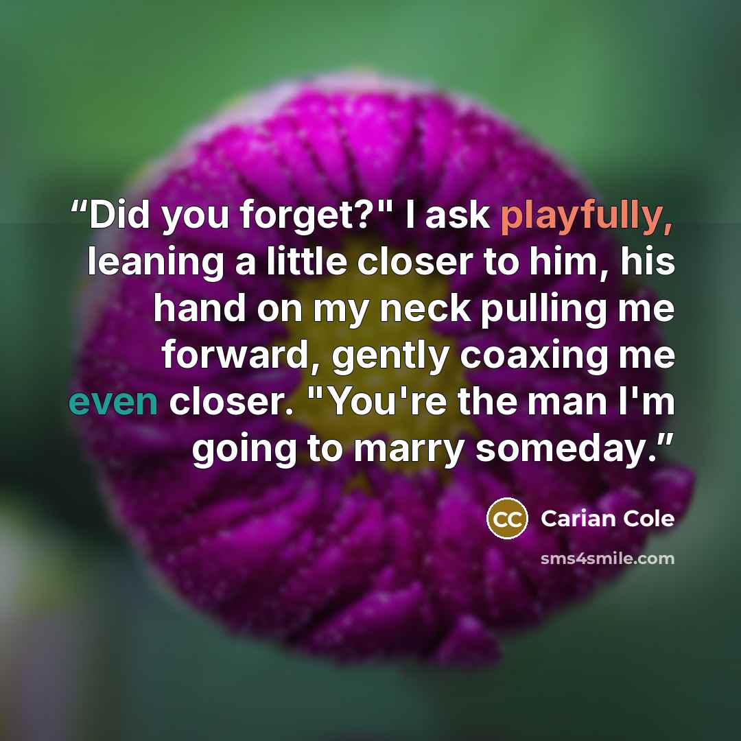 “Did you forget?" I ask playfully, leaning a little closer to him, his hand on my neck pulling me forward, gently coaxing me even closer. "You're the man I'm going to marry someday.” quote by Carian Cole
