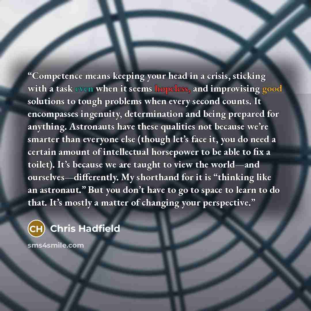 “Competence means keeping your head in a crisis, sticking with a task even when it seems hopeless, and improvising good solutions to tough problems when every second counts. It encompasses ingenuity, determination and being prepared for anything. Astronauts have these qualities not because we’re…” quote by Chris Hadfield
