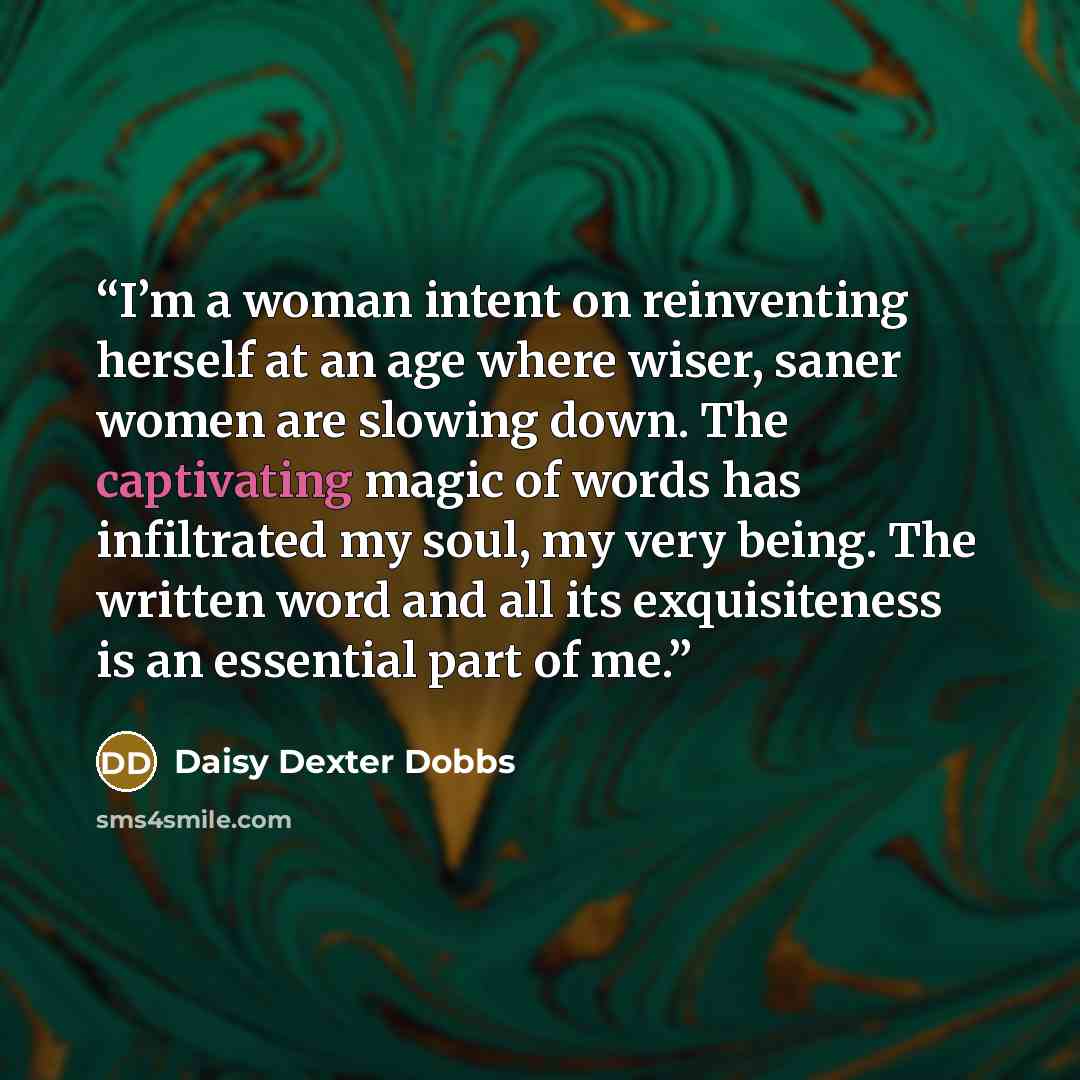 “I’m a woman intent on reinventing herself at an age where wiser, saner women are slowing down. The captivating magic of words has infiltrated my soul, my very being. The written word and all its exquisiteness is an essential part of me.” quote by Daisy Dexter Dobbs