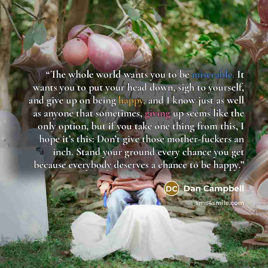 “The whole world wants you to be miserable. It wants you to put your head down, sigh to yourself, and give up on being happy, and I know just as well as anyone that sometimes, giving up seems like the only option, but if you take one thing from this, I hope it’s this: Don’t give those…” quote by Dan Campbell