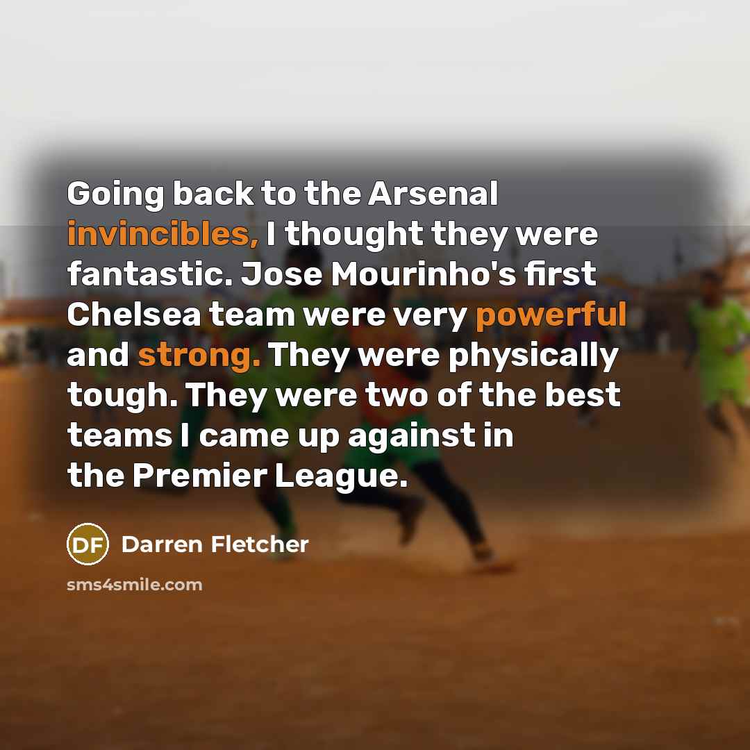 “Going back to the Arsenal invincibles, I thought they were fantastic. Jose Mourinho's first Chelsea team were very powerful and strong. They were physically tough. They were two of the best teams I came up against in the Premier League.” quote by Darren Fletcher