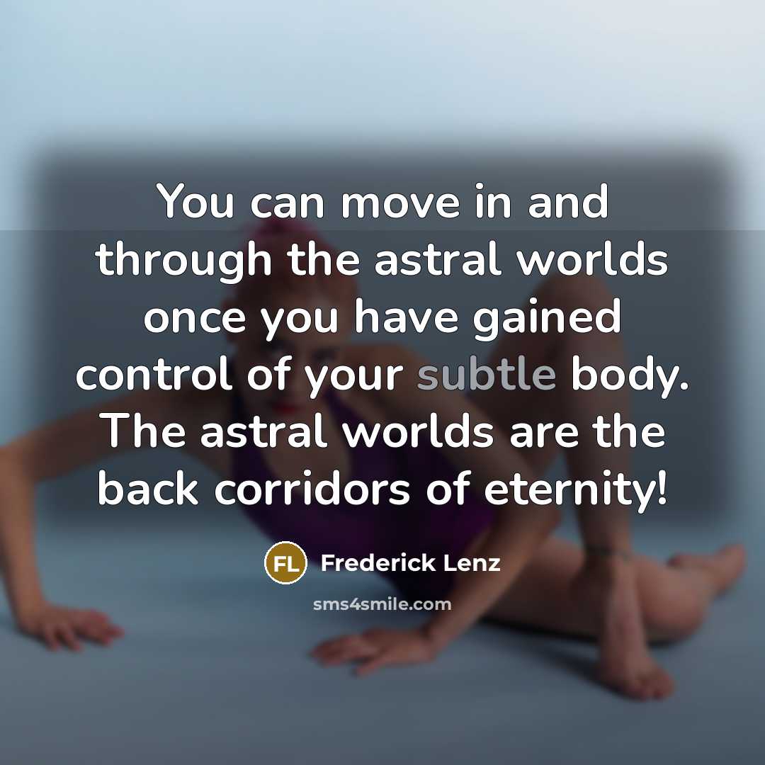 “You can move in and through the astral worlds once you have gained control of your subtle body. The astral worlds are the back corridors of eternity!” quote by Frederick Lenz