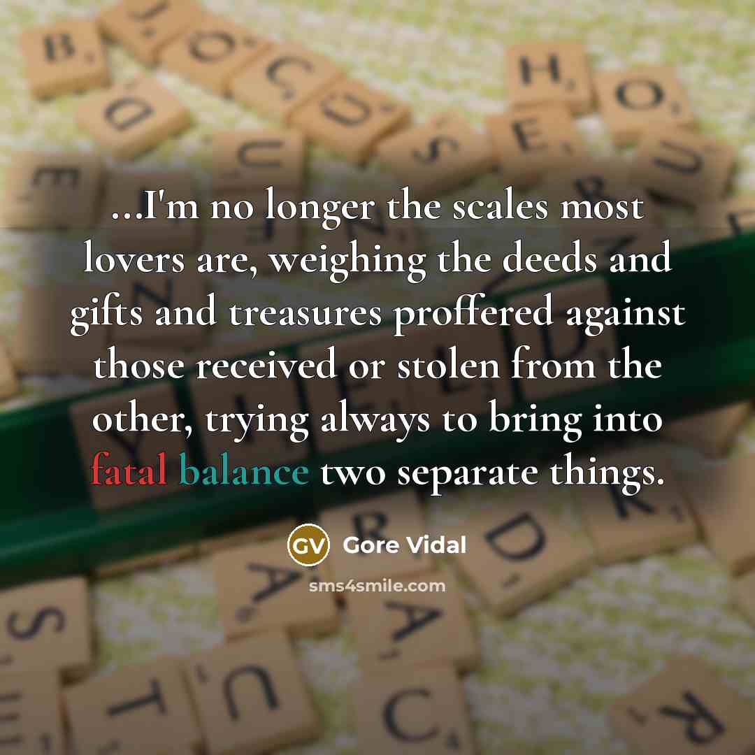 “...I'm no longer the scales most lovers are, weighing the…” quote by Gore Vidal