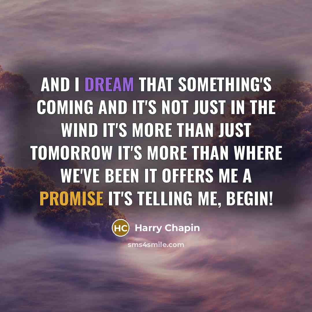 “And I dream that something's coming And it's not just in the wind It's more than just tomorrow It's more than where we've been It offers me a promise It's telling me, begin!” quote by Harry Chapin