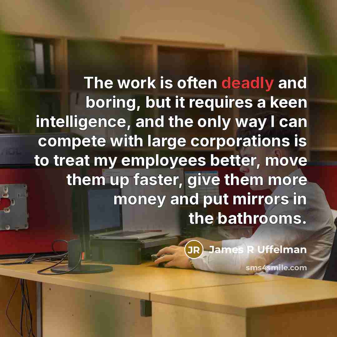 “The work is often deadly and boring, but it requires a keen intelligence, and the only way I can compete with large corporations is to treat my employees better, move them up faster, give them more money and put mirrors in the bathrooms.” quote by James R Uffelman