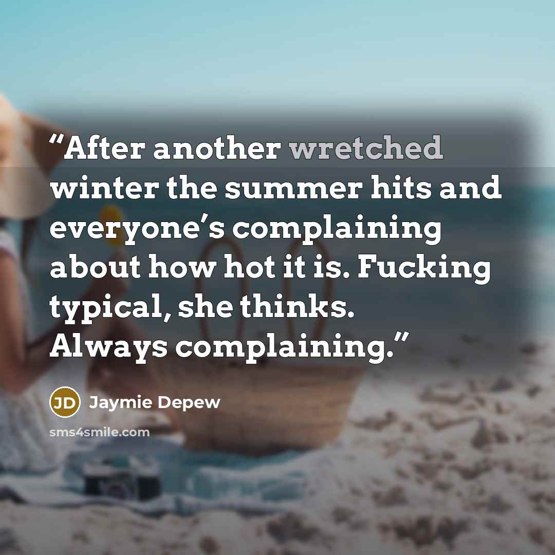 “After another wretched winter the summer hits and everyone’s complaining about how hot it is. Fucking typical, she thinks. Always complaining.” quote by Jaymie Depew