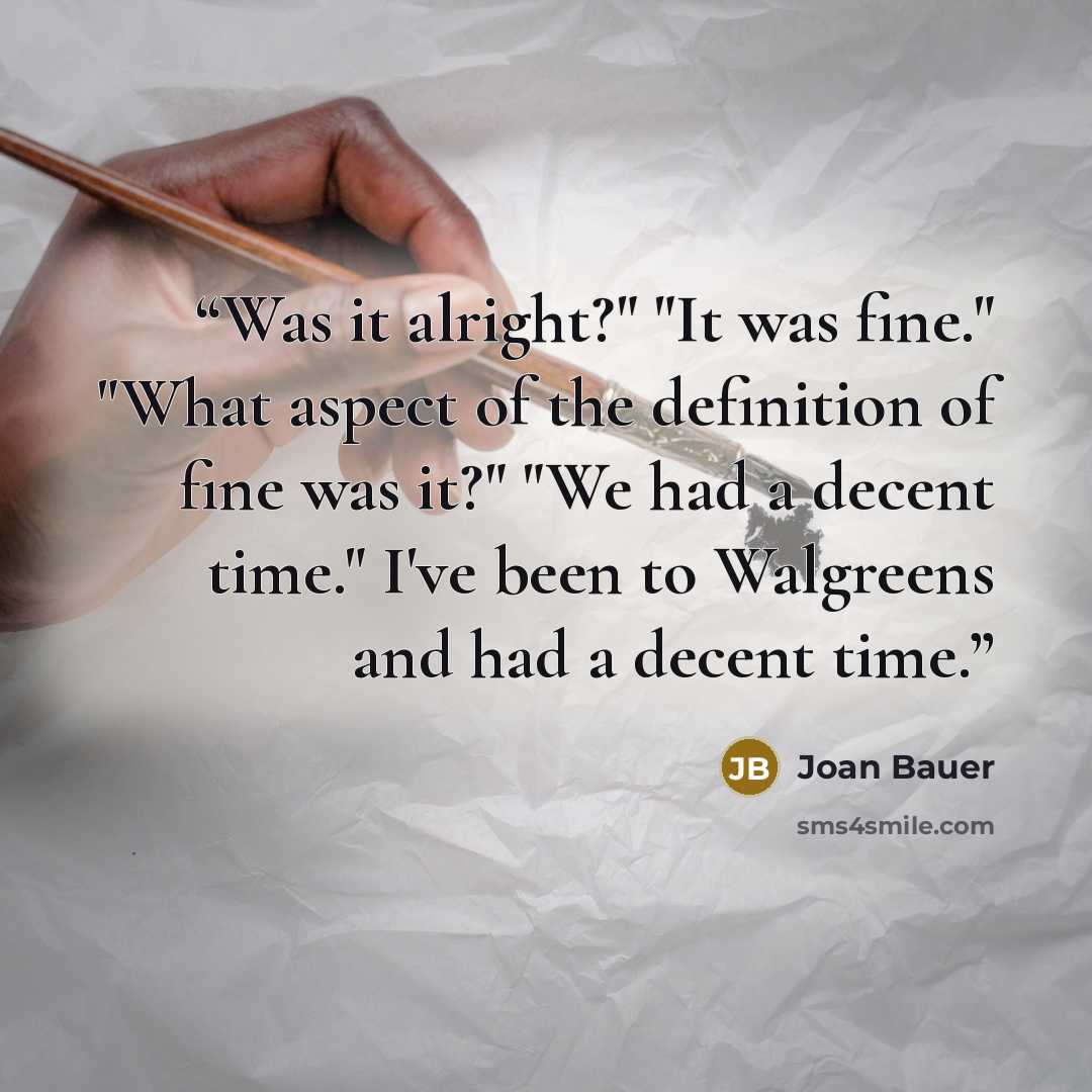 “Was it alright?" "It was fine." "What aspect of the definition of fine was it?" "We had a decent time." I've been to Walgreens and had a decent time.” quote by Joan Bauer