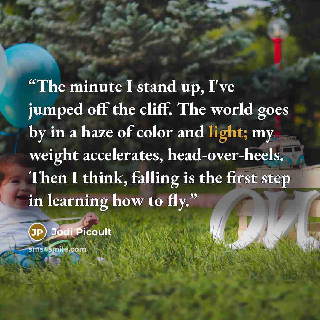 “The minute I stand up, I've jumped off the cliff. The world goes by in a haze of color and light; my weight accelerates, head-over-heels. Then I think, falling is the first step in learning how to fly.” quote by Jodi Picoult