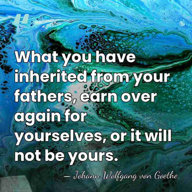 What you have inherited from your fathers, earn over again for yourselves,&hellip; - Johann Wolfgang von Goethe