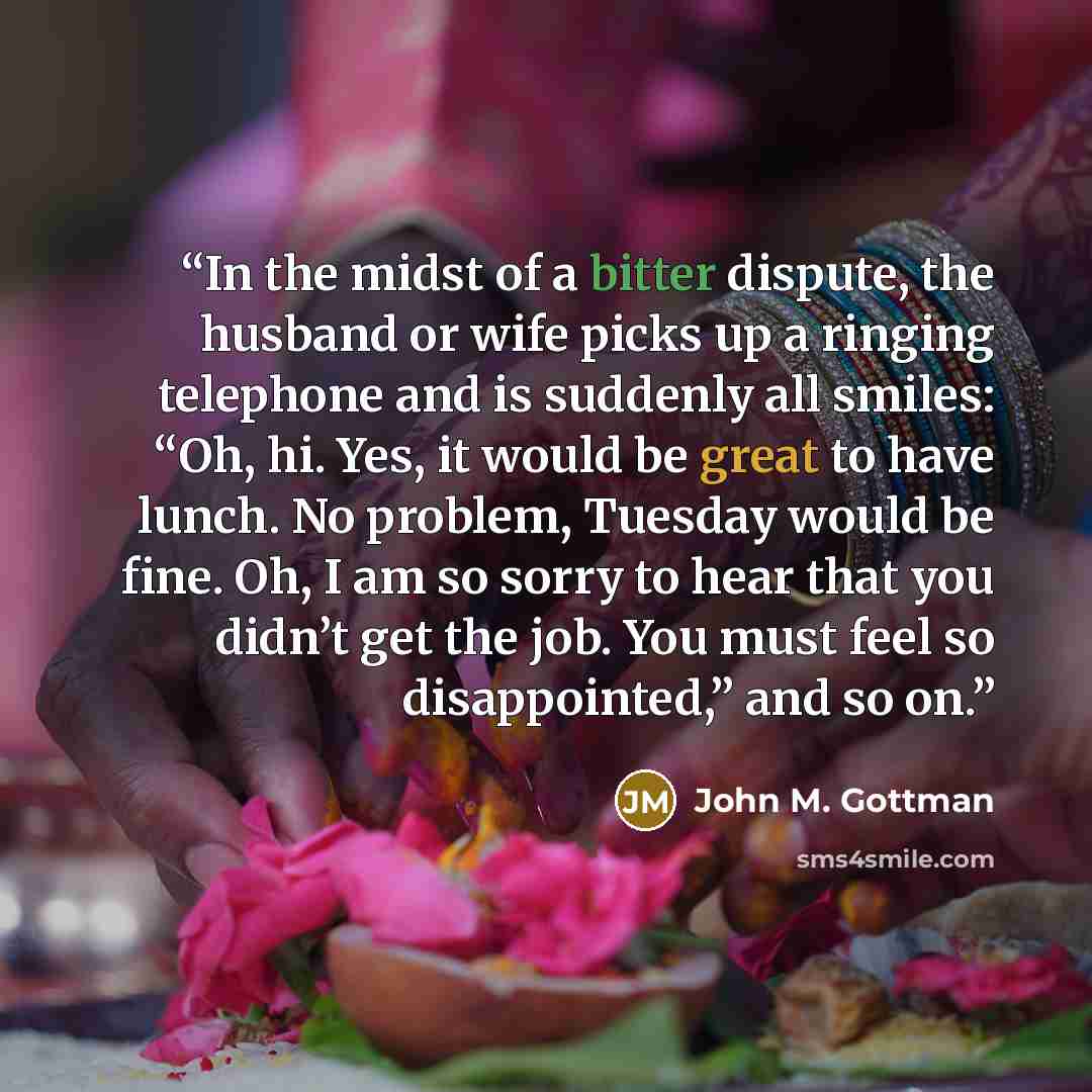 “In the midst of a bitter dispute, the husband or wife picks up a ringing telephone and is suddenly all smiles: “Oh, hi. Yes, it would be great to have lunch. No problem, Tuesday would be fine. Oh, I am so sorry to hear that you didn’t get the job. You must feel so disappointed,” and so on.” quote by John M. Gottman