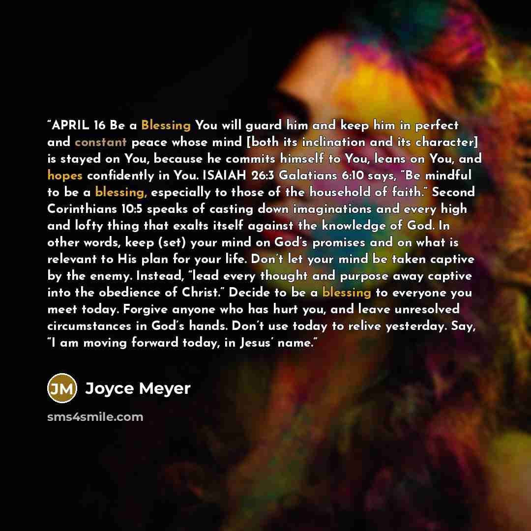 “APRIL 16 Be a Blessing You will guard him and keep him in perfect and constant peace whose mind [both its inclination and its character] is stayed on You, because he commits himself to You, leans on You, and hopes confidently in You. ISAIAH 26:3 Galatians 6:10 says, “Be mindful to be a blessing…” quote by Joyce Meyer