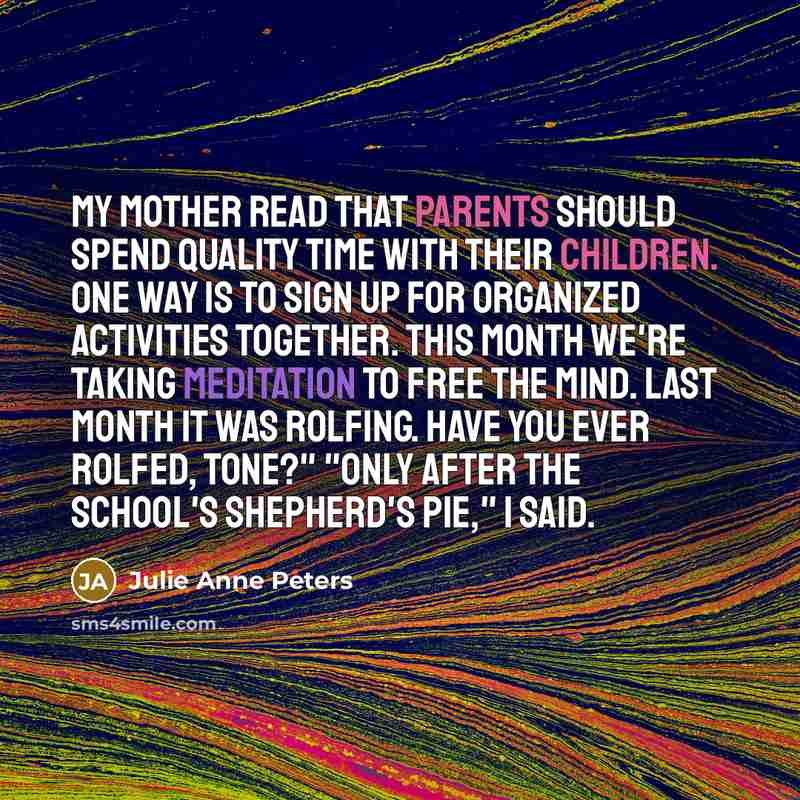 “My mother read that parents should spend quality time with their children. One way is to sign up for organized activities together. This month we're taking meditation to free the mind. Last month it was Rolfing. Have you ever Rolfed, Tone?" "Only after the school's shepherd's pie," I said.” quote by Julie Anne Peters