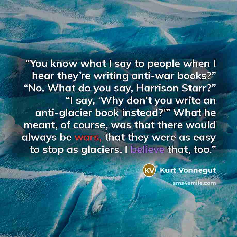 “You know what I say to people when I hear they’re writing anti-war books?” “No. What do you say, Harrison Starr?” “I say, ‘Why don’t you write an anti-glacier book instead?’” What he meant, of course, was that there would always be wars, that they were as easy to stop as glaciers. I believe that…” quote by Kurt Vonnegut