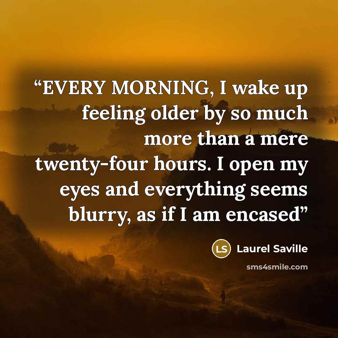 “EVERY MORNING, I wake up feeling older by so much more than a mere twenty-four hours. I open my eyes and everything seems blurry, as if I am encased” quote by Laurel Saville