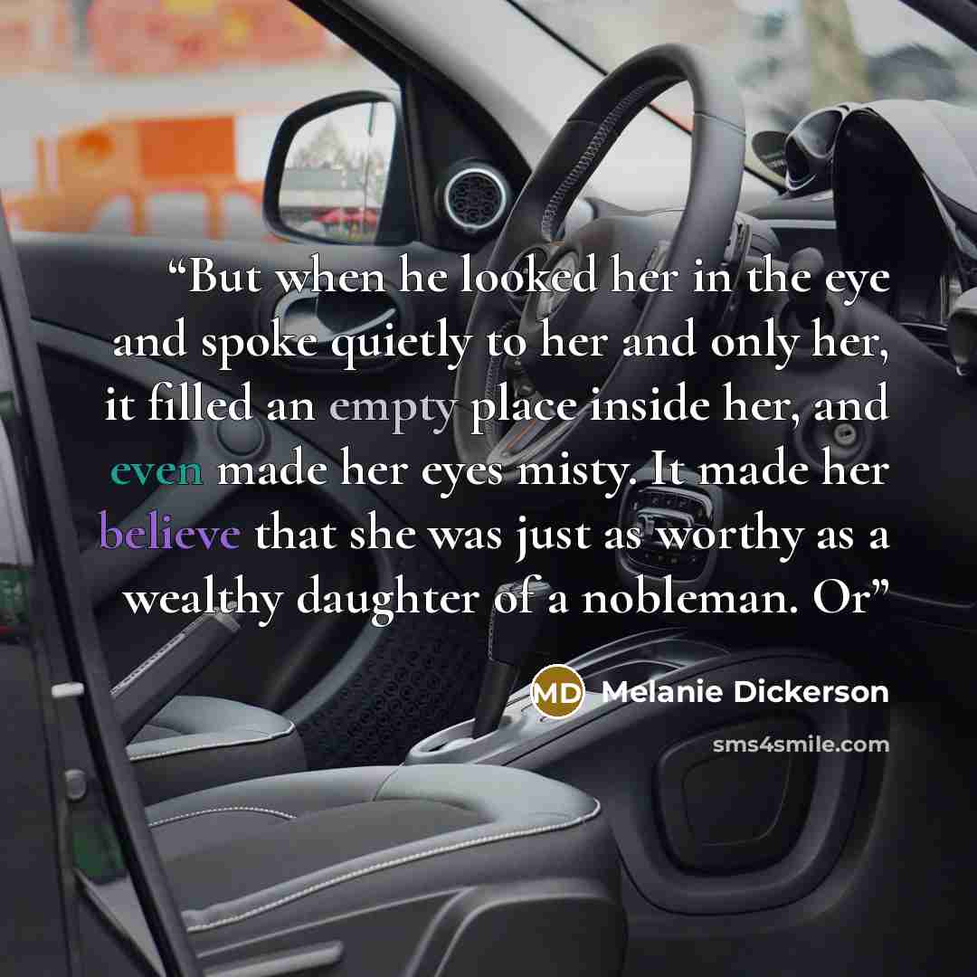 “But when he looked her in the eye and spoke quietly to her and only her, it filled an empty place inside her, and even made her eyes misty. It made her believe that she was just as worthy as a wealthy daughter of a nobleman. Or” quote by Melanie Dickerson