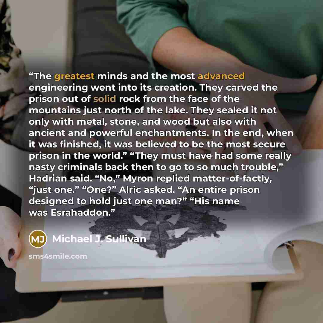 “The greatest minds and the most advanced engineering went into its creation. They carved the prison out of solid rock from the face of the mountains just north of the lake. They sealed it not only with metal, stone, and wood but also with ancient and powerful enchantments. In the end, when it was…” quote by Michael J. Sullivan