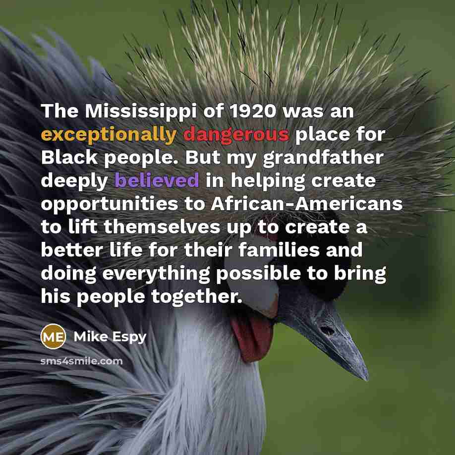 “The Mississippi of 1920 was an exceptionally dangerous place for Black people. But my grandfather deeply believed in helping create opportunities to African-Americans to lift themselves up to create a better life for their families and doing everything possible to bring his people together.” quote by Mike Espy