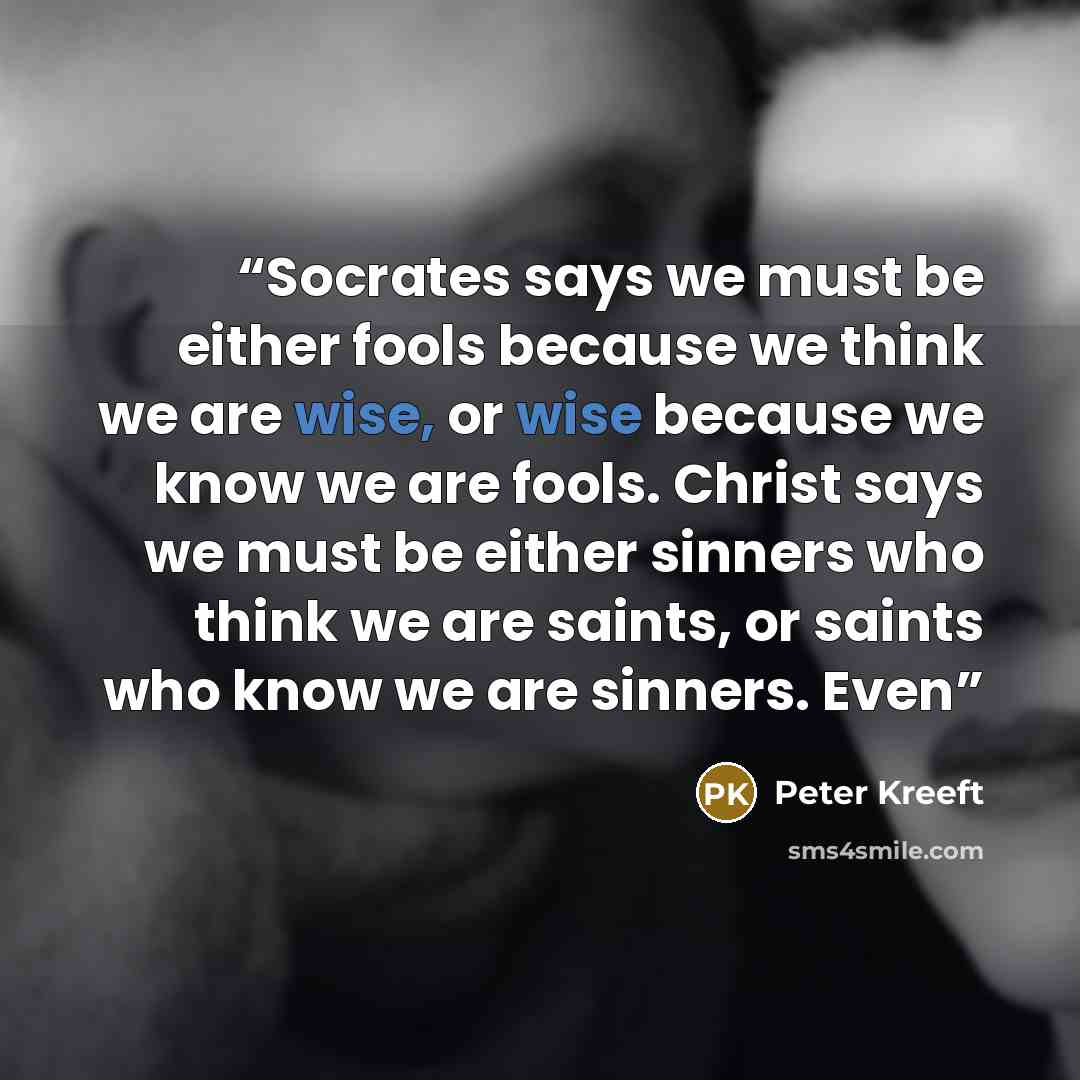 “Socrates says we must be either fools because we think we are wise, or wise because we know we are fools. Christ says we must be either sinners who think we are saints, or saints who know we are sinners. Even” quote by Peter Kreeft