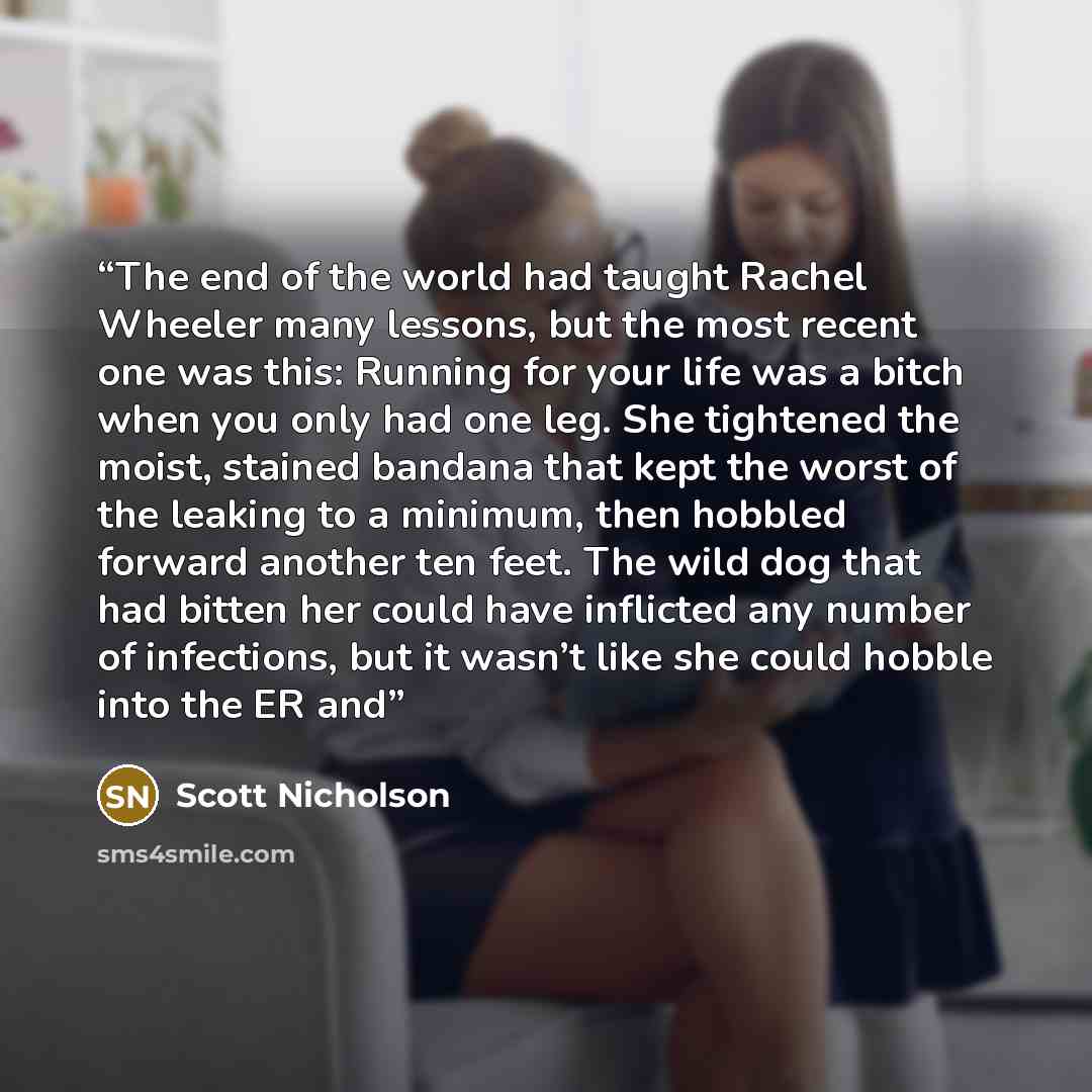 “The end of the world had taught Rachel Wheeler many lessons, but the most recent one was this: Running for your life was a bitch when you only had one leg. She tightened the moist, stained bandana that kept the worst of the leaking to a minimum, then hobbled forward another ten feet. The wild dog…” quote by Scott Nicholson