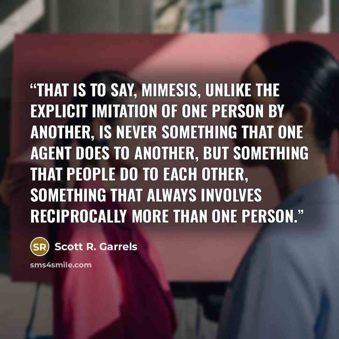 “That is to say, mimesis, unlike the explicit imitation of one person by another, is never something that one agent does to another, but something that people do to each other, something that always involves reciprocally more than one person.” quote by Scott R. Garrels