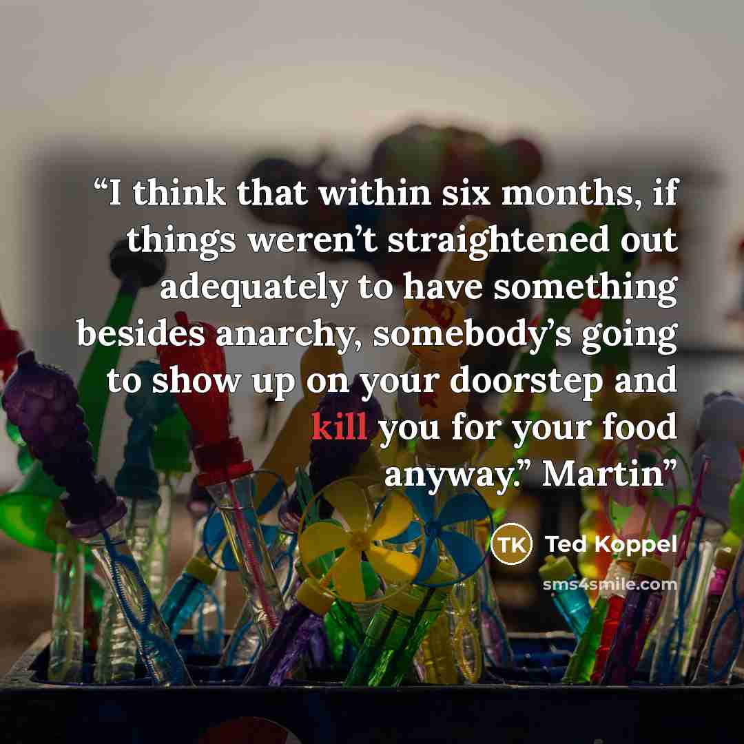 “I think that within six months, if things weren’t straightened out adequately to have something besides anarchy, somebody’s going to show up on your doorstep and kill you for your food anyway.” Martin” quote by Ted Koppel