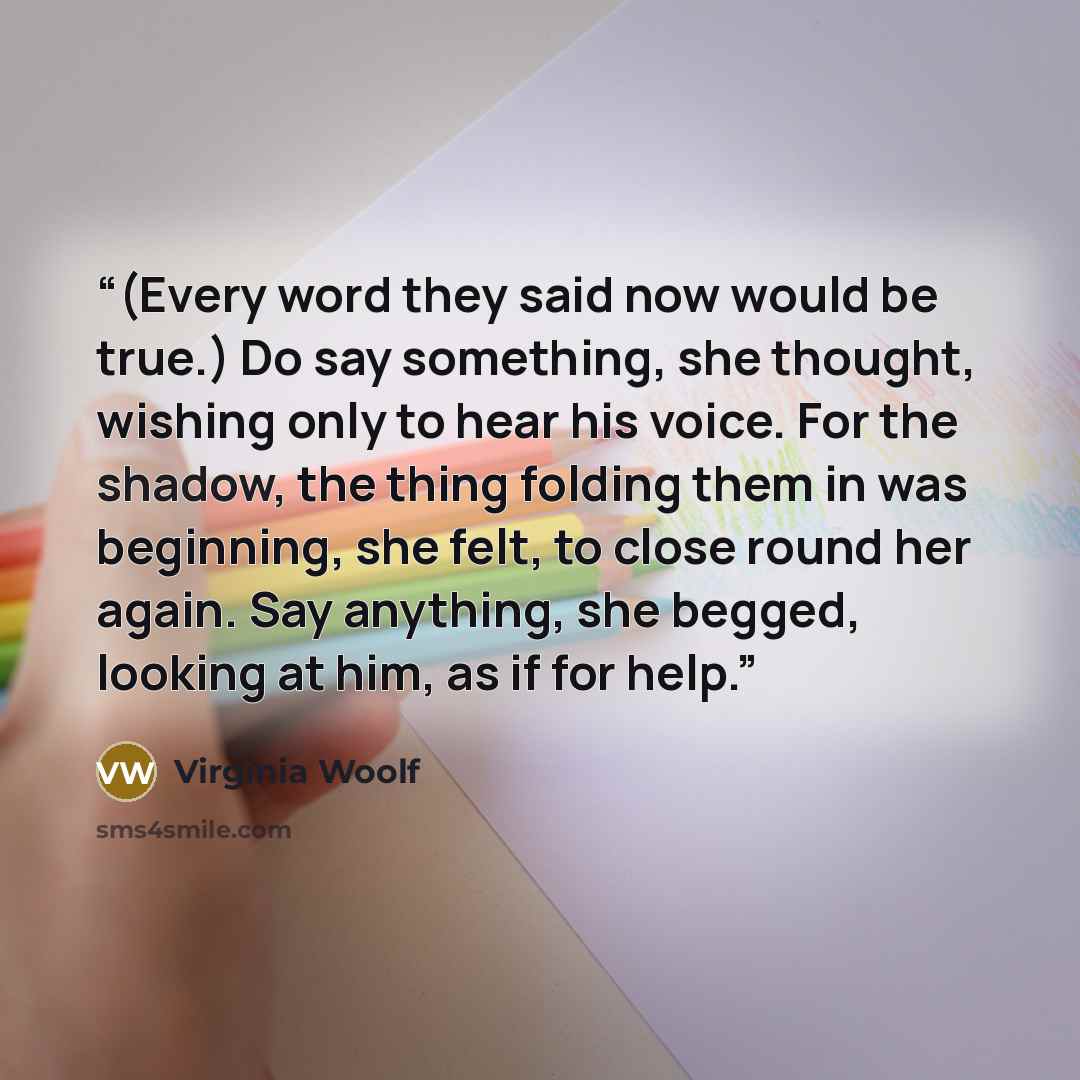 “(Every word they said now would be true.) Do say something, she thought, wishing only to hear his voice. For the shadow, the thing folding them in was beginning, she felt, to close round her again. Say anything, she begged, looking at him, as if for help.” quote by Virginia Woolf