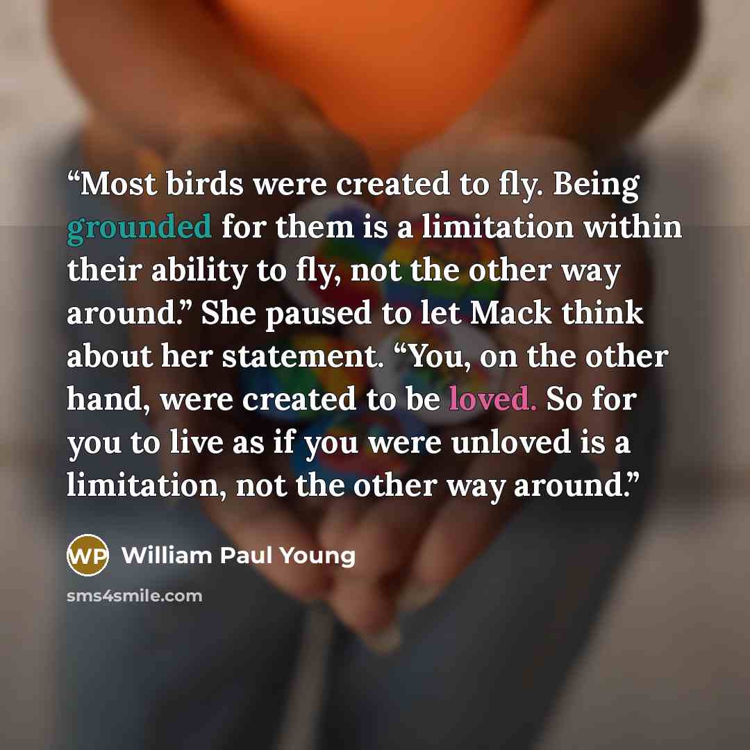 “Most birds were created to fly. Being grounded for them is a limitation within their ability to fly, not the other way around.” She paused to let Mack think about her statement. “You, on the other hand, were created to be loved. So for you to live as if you were unloved is a limitation, not the…” quote by William Paul Young