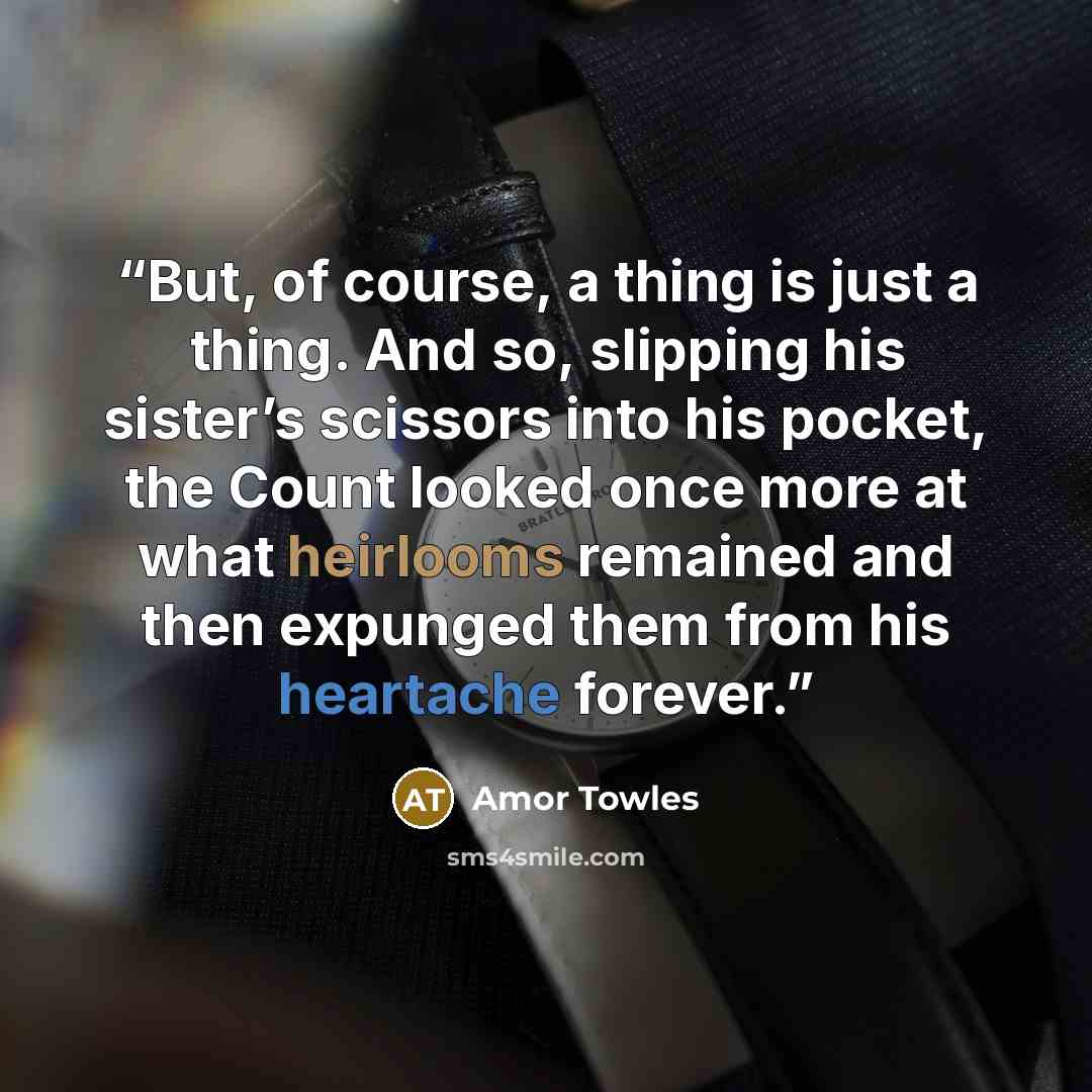 “But, of course, a thing is just a thing. And so, slipping his sister’s scissors into his pocket, the Count looked once more at what heirlooms remained and then expunged them from his heartache forever.” quote by Amor Towles