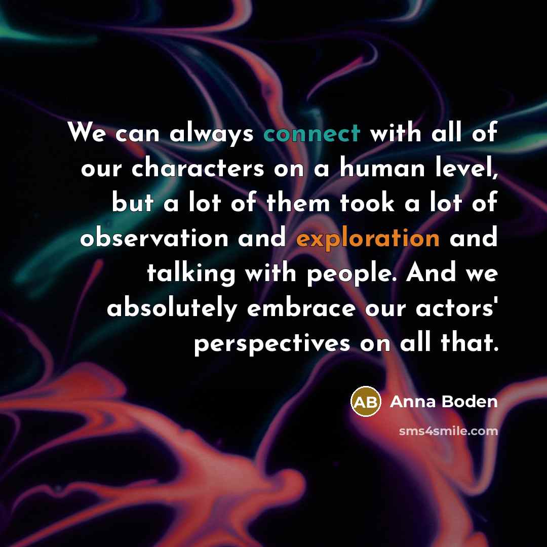 “We can always connect with all of our characters on a human level, but a lot of them took a lot of observation and exploration and talking with people. And we absolutely embrace our actors' perspectives on all that.” quote by Anna Boden