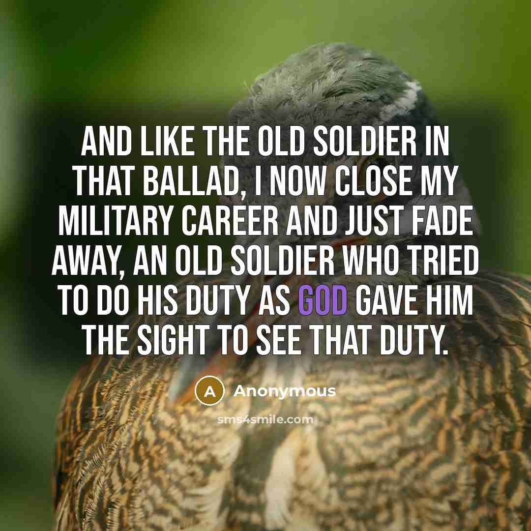 “And like the old soldier in that ballad, I now close my military career and just fade away, an old soldier who tried to do his duty as God gave him the sight to see that duty.” quote by Anonymous